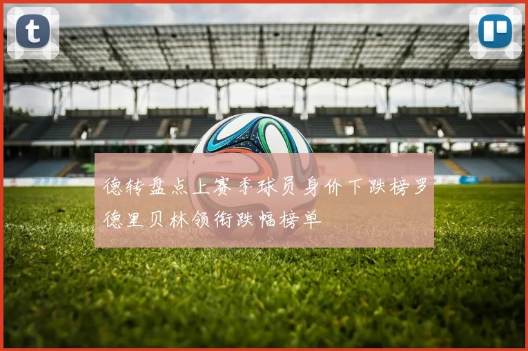 德转盘点上赛季球员身价下跌榜罗德里贝林领衔跌幅榜单