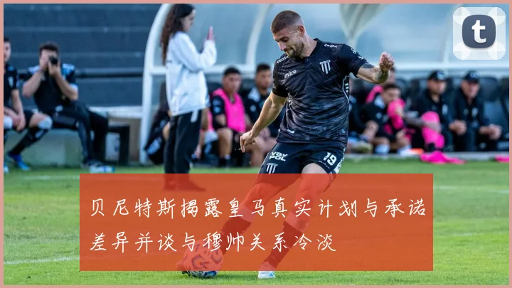 贝尼特斯揭露皇马真实计划与承诺差异并谈与穆帅关系冷淡