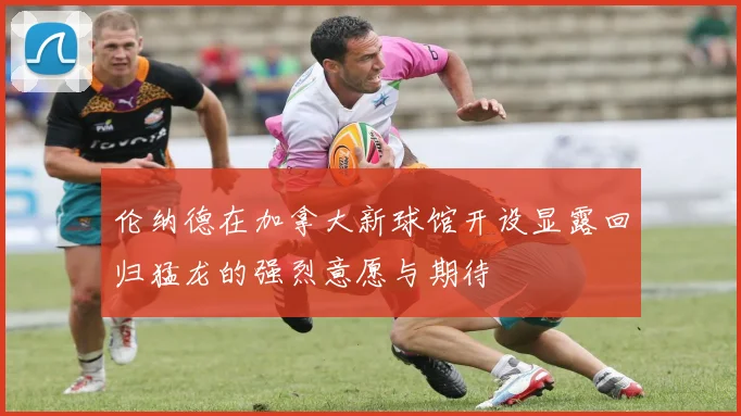 伦纳德在加拿大新球馆开设显露回归猛龙的强烈意愿与期待