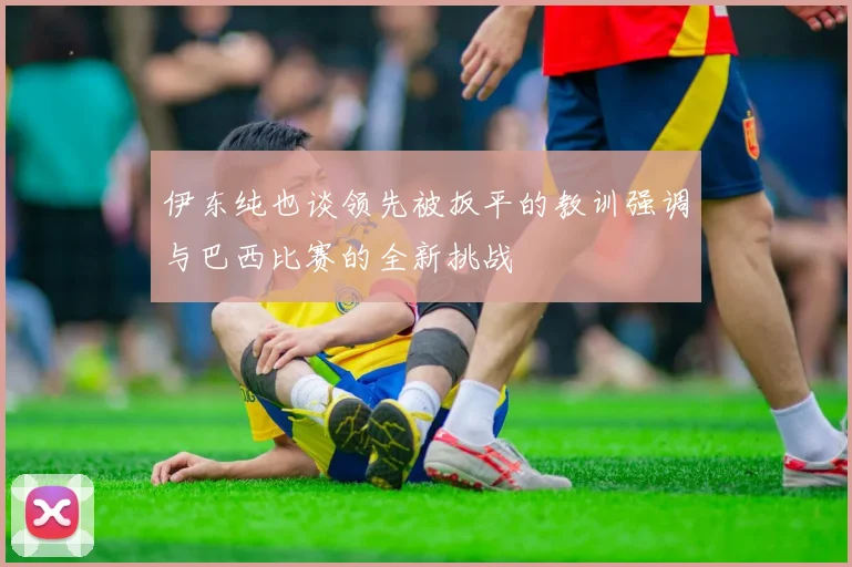 伊东纯也谈领先被扳平的教训强调与巴西比赛的全新挑战