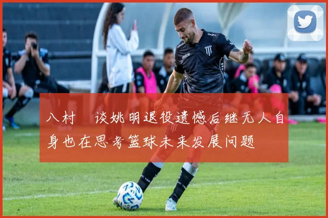 八村塁谈姚明退役遗憾后继无人自身也在思考篮球未来发展问题