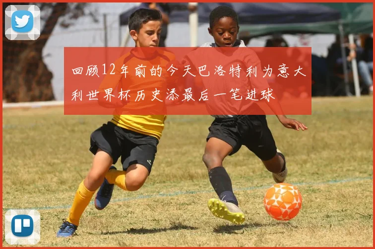 回顾12年前的今天巴洛特利为意大利世界杯历史添最后一笔进球