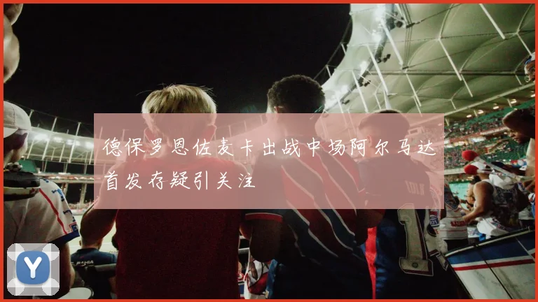 德保罗恩佐麦卡出战中场阿尔马达首发存疑引关注
