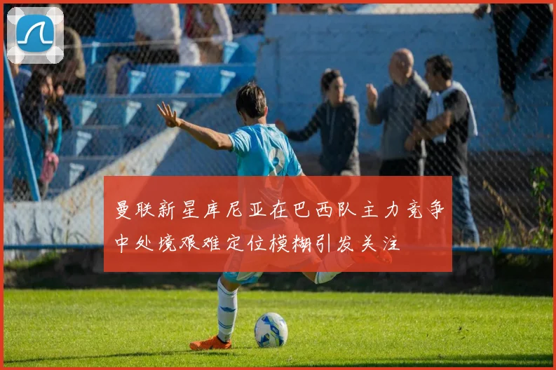 曼联新星库尼亚在巴西队主力竞争中处境艰难定位模糊引发关注