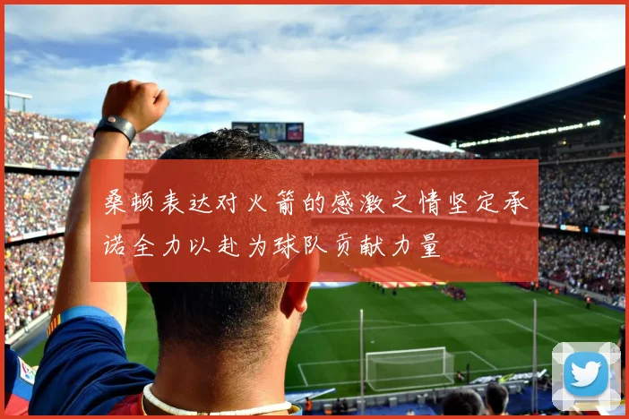 桑顿表达对火箭的感激之情坚定承诺全力以赴为球队贡献力量