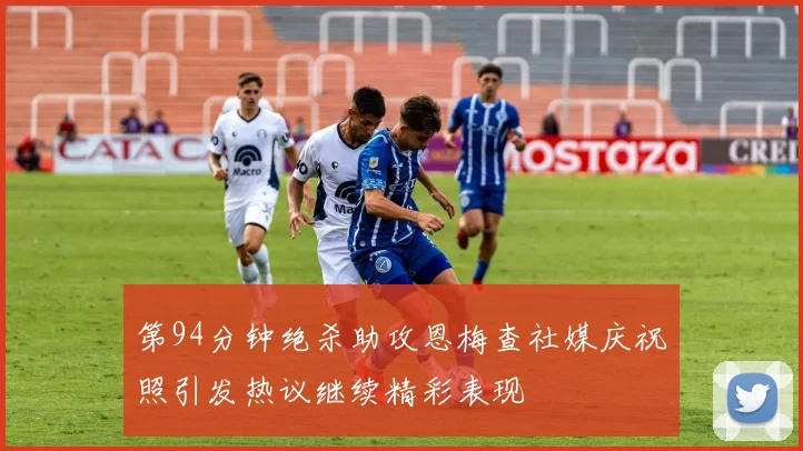 第94分钟绝杀助攻恩梅查社媒庆祝照引发热议继续精彩表现