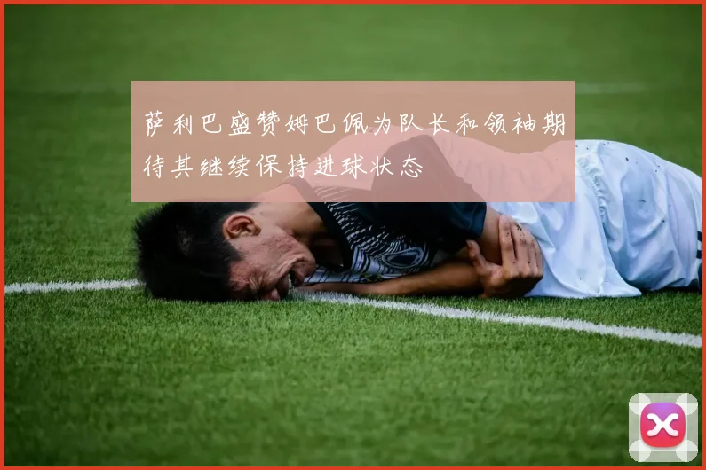 萨利巴盛赞姆巴佩为队长和领袖期待其继续保持进球状态