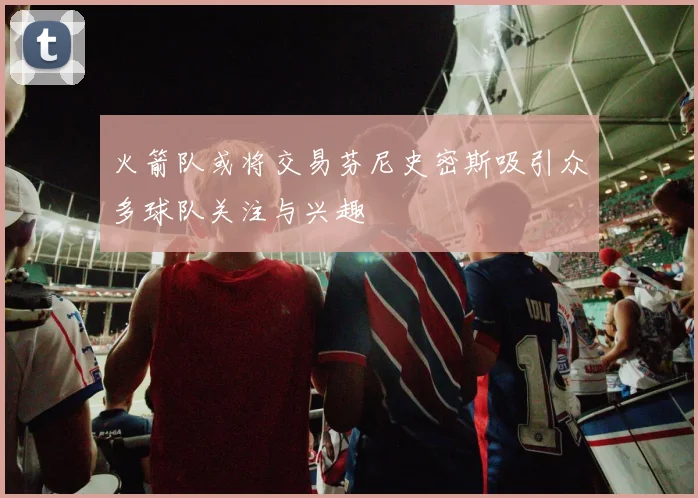 火箭队或将交易芬尼史密斯吸引众多球队关注与兴趣