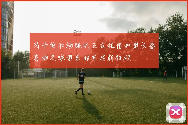 冯子俊和杨镜帆正式租借加盟长春喜都足球俱乐部开启新征程