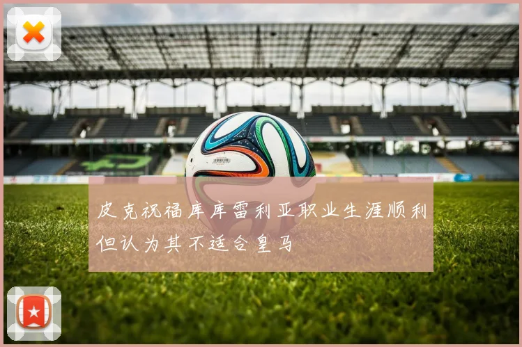 皮克祝福库库雷利亚职业生涯顺利但认为其不适合皇马