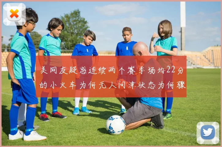 美网友疑惑连续两个赛季场均22分的小火车为何无人问津状态为何骤降