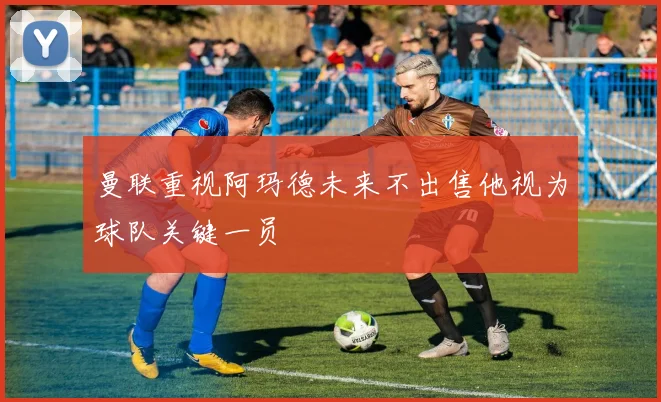 曼联重视阿玛德未来不出售他视为球队关键一员