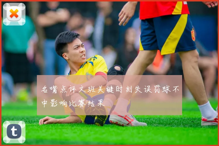 名嘴点评文班关键时刻失误罚球不中影响比赛结果