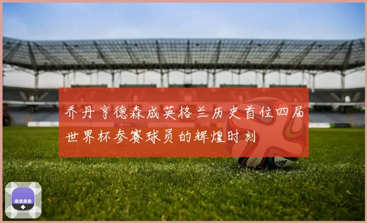 乔丹亨德森成英格兰历史首位四届世界杯参赛球员的辉煌时刻